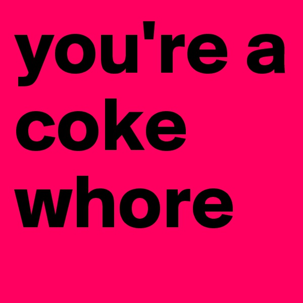 you're a coke whore