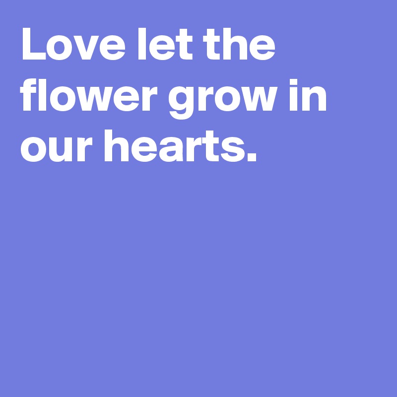 Love let the flower grow in our hearts.



