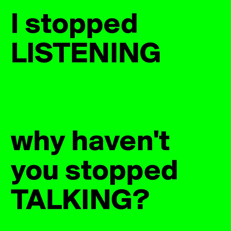 I stopped 
LISTENING


why haven't you stopped TALKING?