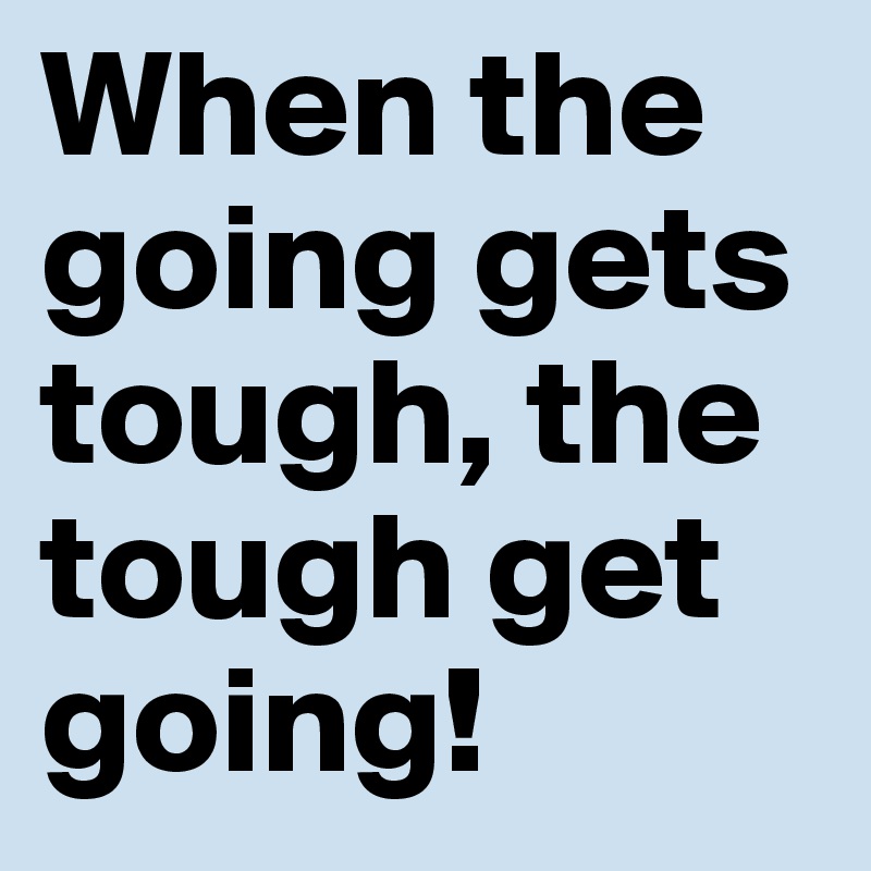 When the going gets tough, the tough get going!