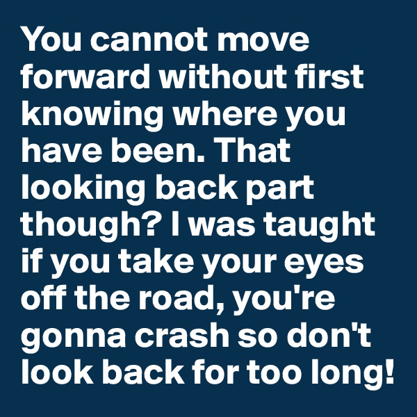 You cannot move forward without first knowing where you have been. That looking back part though? I was taught if you take your eyes off the road, you're gonna crash so don't look back for too long!