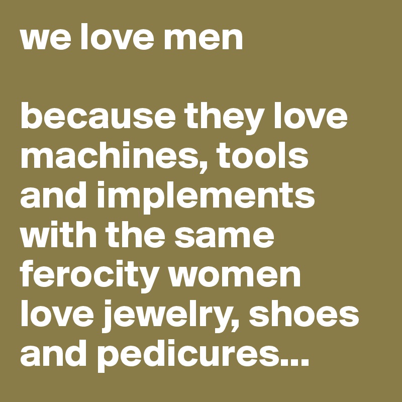 we love men

because they love machines, tools and implements with the same ferocity women love jewelry, shoes and pedicures...