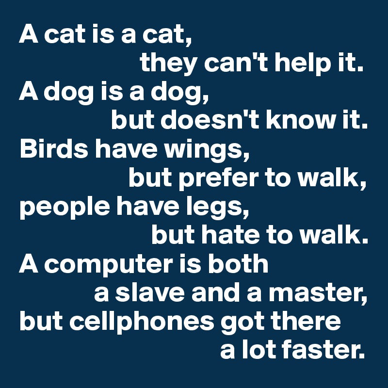 A cat is a cat,
                     they can't help it.
A dog is a dog,
                but doesn't know it.
Birds have wings,
                   but prefer to walk,
people have legs,
                       but hate to walk.
A computer is both
             a slave and a master,
but cellphones got there
                                   a lot faster.