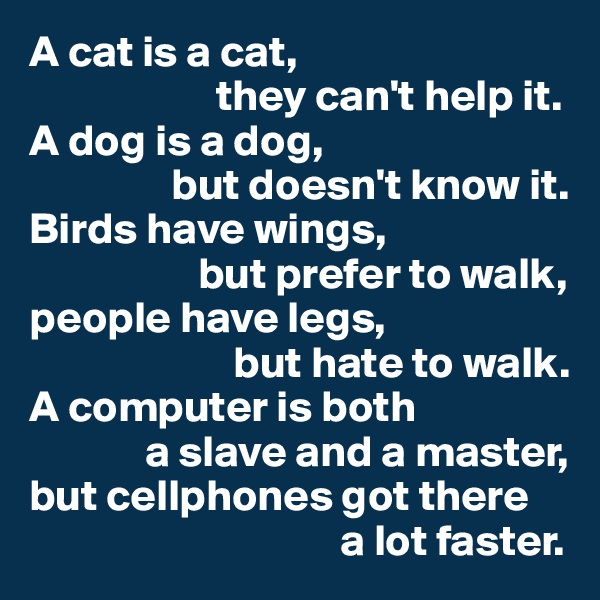 A cat is a cat,
                     they can't help it.
A dog is a dog,
                but doesn't know it.
Birds have wings,
                   but prefer to walk,
people have legs,
                       but hate to walk.
A computer is both
             a slave and a master,
but cellphones got there
                                   a lot faster.