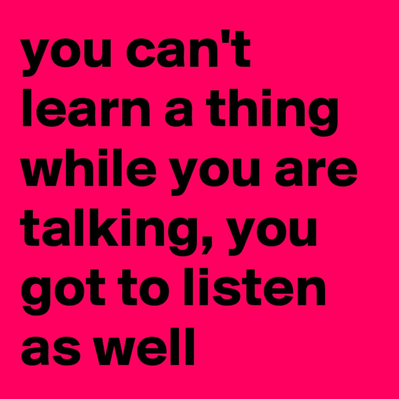 you can't learn a thing while you are talking, you got to listen as well
