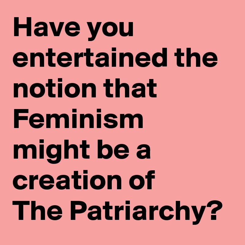 Have you entertained the notion that Feminism
might be a creation of 
The Patriarchy?