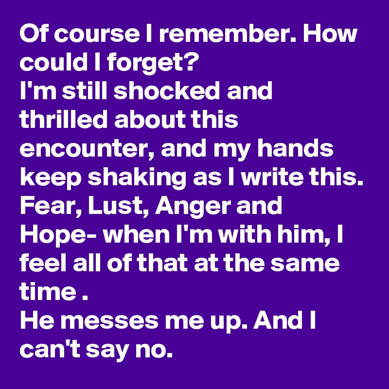 Of course I remember. How could I forget?
I'm still shocked and thrilled about this encounter, and my hands keep shaking as I write this. 
Fear, Lust, Anger and Hope- when I'm with him, I feel all of that at the same time .  
He messes me up. And I can't say no. 