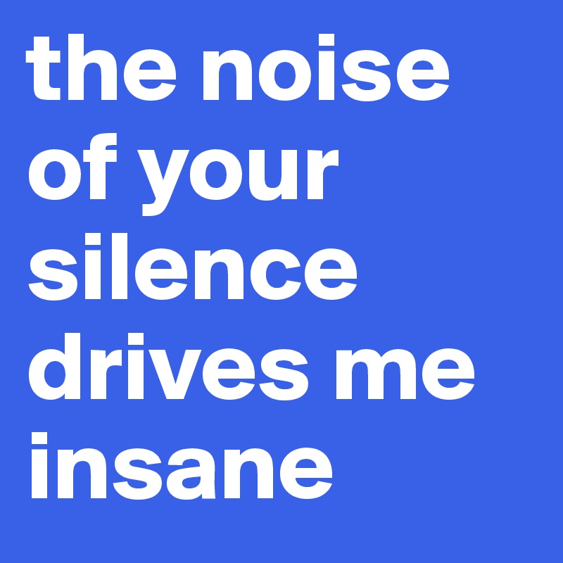 the noise of your silence drives me insane