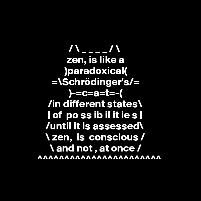 


                            / \ _ _ _ _ / \
                           zen, is like a
                          )paradoxical(
                    =\Schrödinger's/=
                            )-=c=a=t=-(
                  /in different states\
                  | of  po ss ib il it ie s |  
                 /until it is assessed\ 
                 \ zen,  is  conscious /
                   \ and not , at once /
             ^^^^^^^^^^^^^^^^^^^^^^^

