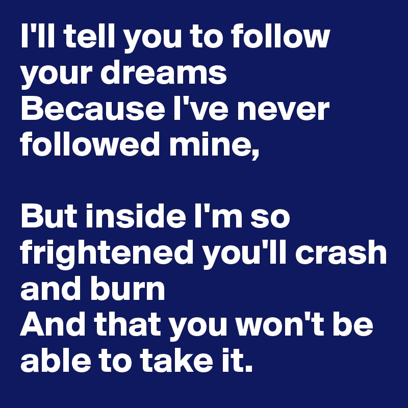 I'll tell you to follow your dreams
Because I've never followed mine,

But inside I'm so frightened you'll crash and burn 
And that you won't be able to take it.