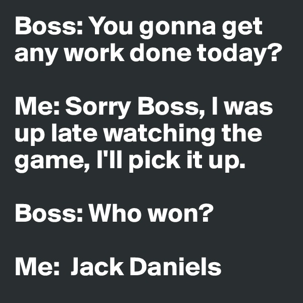 Boss: You gonna get any work done today?

Me: Sorry Boss, I was up late watching the game, I'll pick it up.

Boss: Who won?

Me:  Jack Daniels