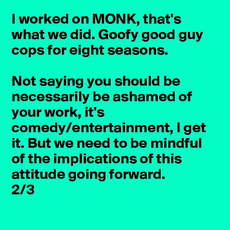 I worked on MONK, that's what we did. Goofy good guy cops for eight seasons.

Not saying you should be necessarily be ashamed of your work, it's comedy/entertainment, I get it. But we need to be mindful of the implications of this attitude going forward. 
2/3