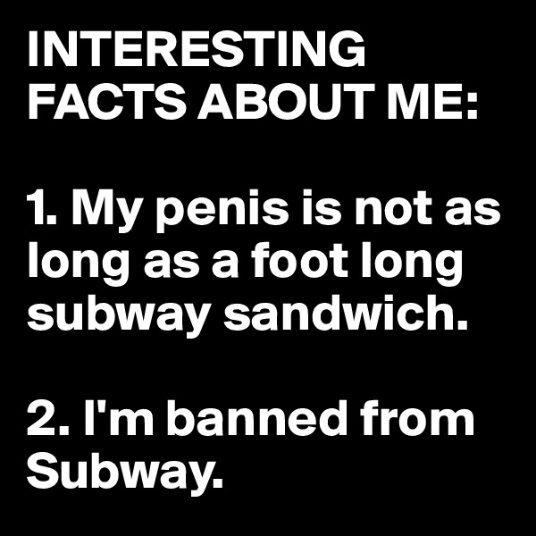 INTERESTING FACTS ABOUT ME: 

1. My penis is not as long as a foot long subway sandwich. 

2. I'm banned from Subway.