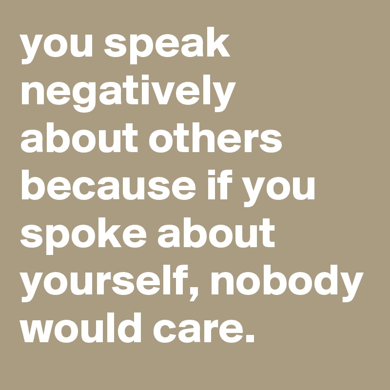 you speak negatively about others because if you spoke about yourself, nobody would care. 