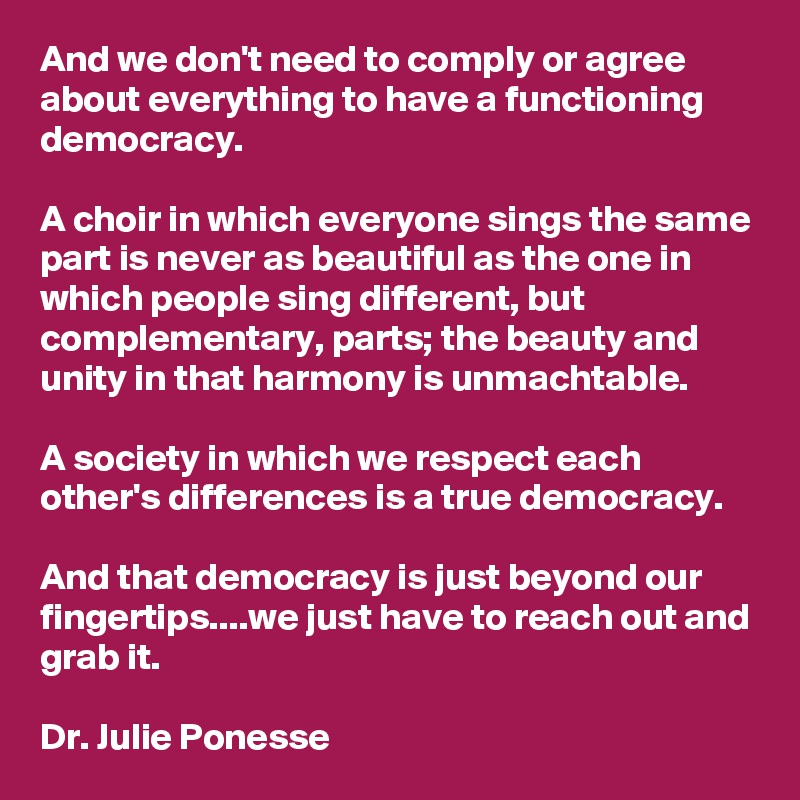And we don't need to comply or agree about everything to have a functioning democracy.

A choir in which everyone sings the same part is never as beautiful as the one in which people sing different, but complementary, parts; the beauty and unity in that harmony is unmachtable.

A society in which we respect each other's differences is a true democracy.

And that democracy is just beyond our fingertips....we just have to reach out and grab it. 

Dr. Julie Ponesse