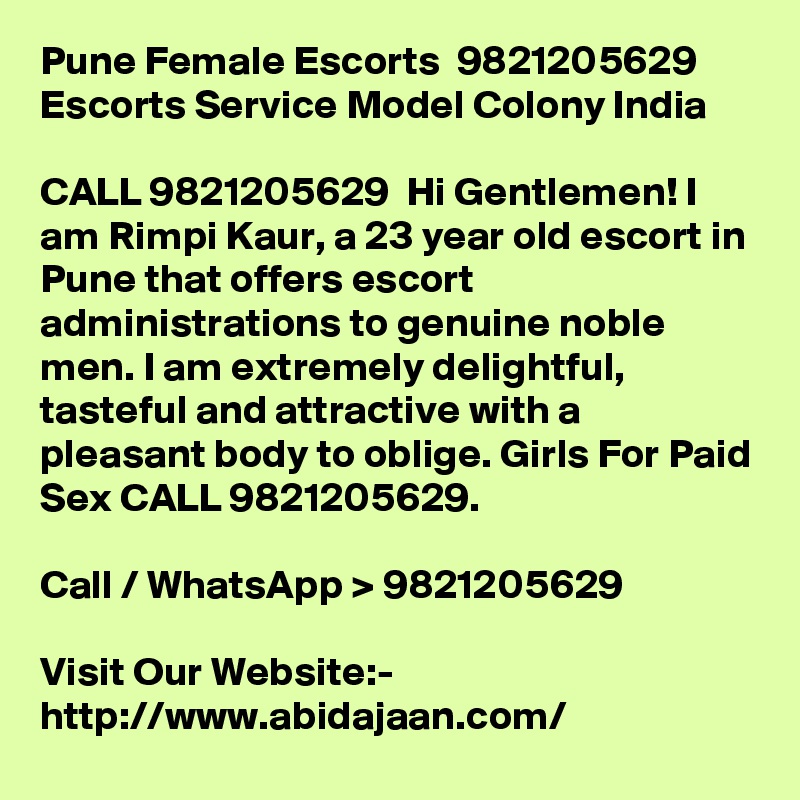 Pune Female Escorts  9821205629 Escorts Service Model Colony India

CALL 9821205629  Hi Gentlemen! I am Rimpi Kaur, a 23 year old escort in Pune that offers escort administrations to genuine noble men. I am extremely delightful, tasteful and attractive with a pleasant body to oblige. Girls For Paid Sex CALL 9821205629.

Call / WhatsApp > 9821205629

Visit Our Website:- 
http://www.abidajaan.com/