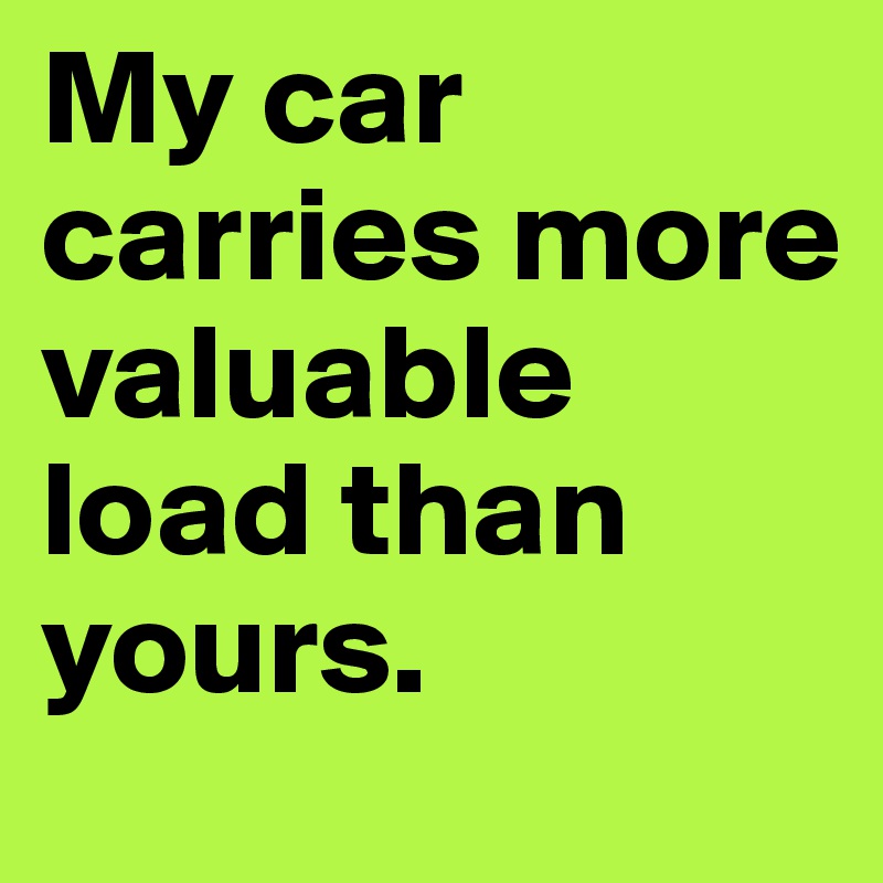 My car carries more valuable load than yours.