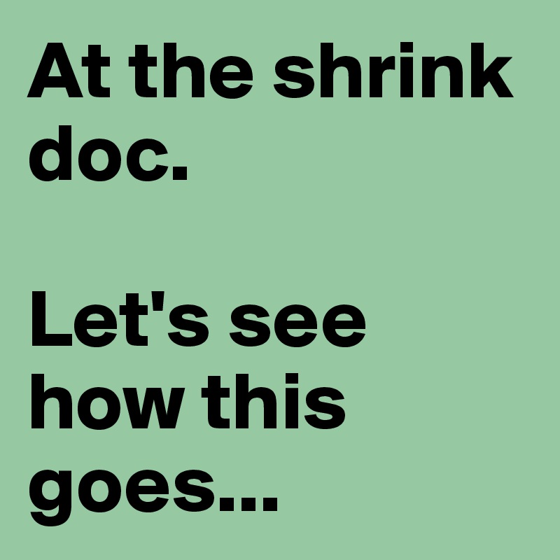 At the shrink doc.

Let's see how this goes...