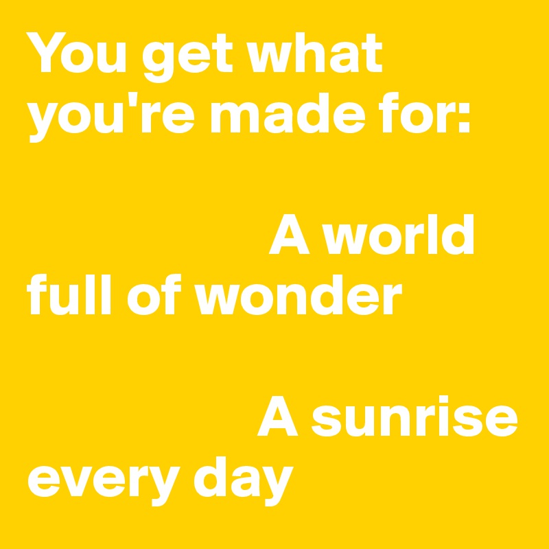 You get what you're made for: 

                    A world full of wonder

                   A sunrise every day