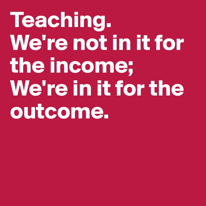 Teaching. 
We're not in it for the income; We're in it for the outcome. 


