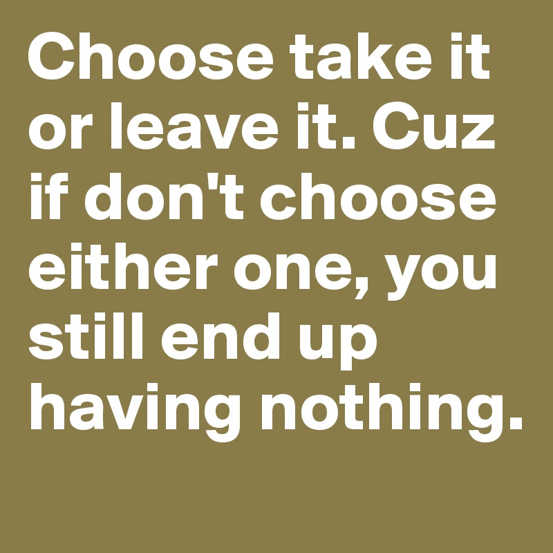 Choose take it or leave it. Cuz if don't choose either one, you still end up having nothing.