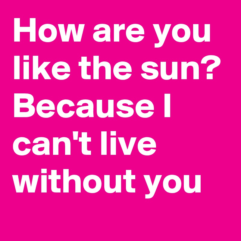 How are you like the sun?
Because I can't live without you