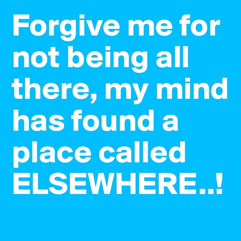 Forgive me for not being all there, my mind has found a place called ELSEWHERE..!