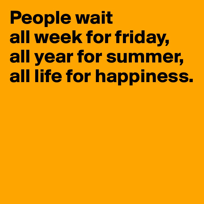 People wait 
all week for friday,
all year for summer,
all life for happiness. 




