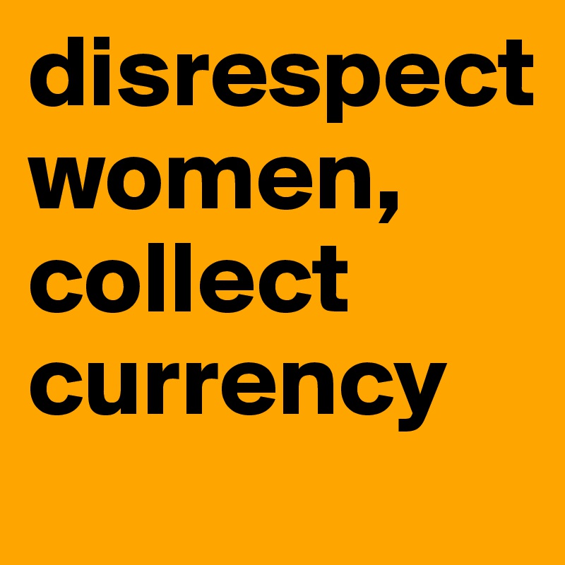 disrespect 
women, collect currency