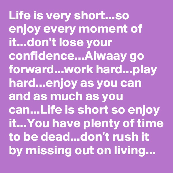 Life is very short...so enjoy every moment of it...don't lose your  confidence...Alwaay go forward...work hard...play hard...enjoy as you can and as much as you can...Life is short so enjoy it...You have plenty of time to be dead...don't rush it by missing out on living...