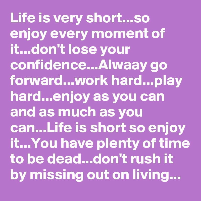 Life is very short...so enjoy every moment of it...don't lose your  confidence...Alwaay go forward...work hard...play hard...enjoy as you can and as much as you can...Life is short so enjoy it...You have plenty of time to be dead...don't rush it by missing out on living...