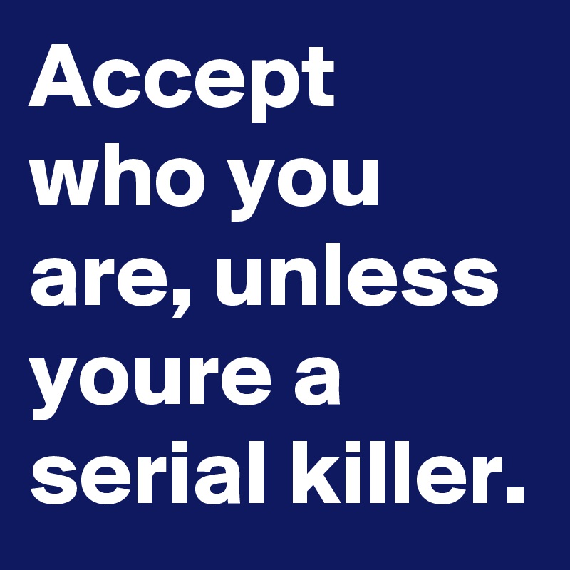 Accept who you are, unless youre a serial killer.