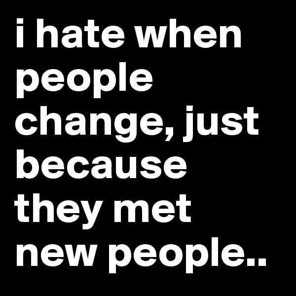 i hate when people change, just because they met new people..
