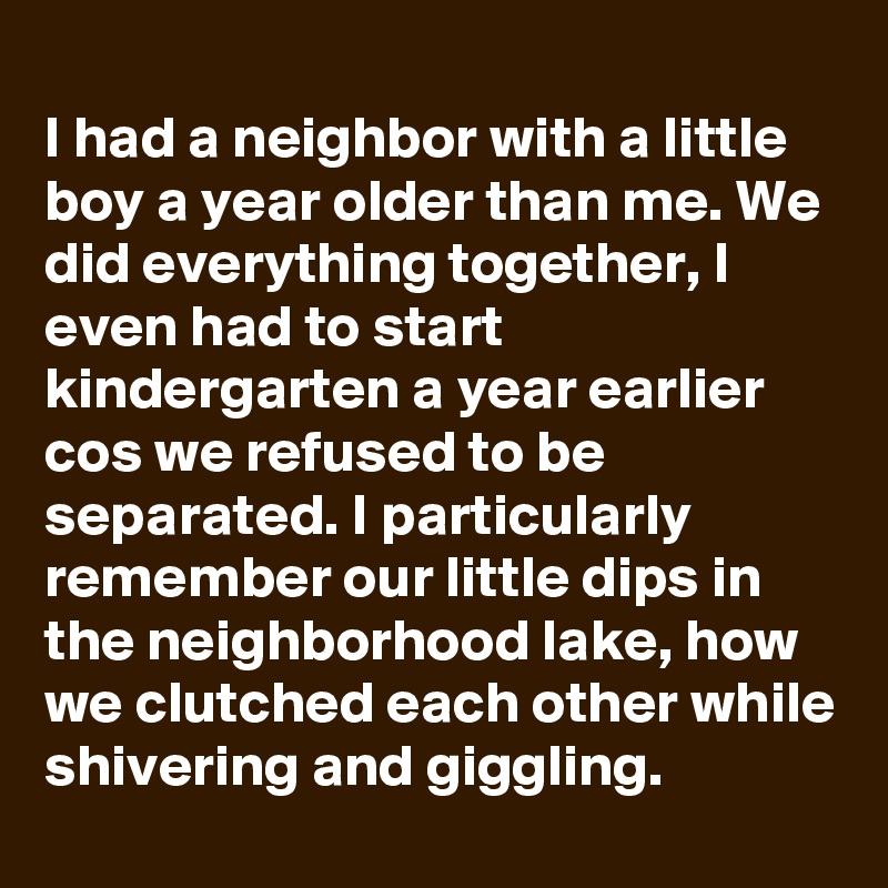 
I had a neighbor with a little boy a year older than me. We did everything together, I even had to start kindergarten a year earlier cos we refused to be separated. I particularly remember our little dips in the neighborhood lake, how we clutched each other while shivering and giggling.