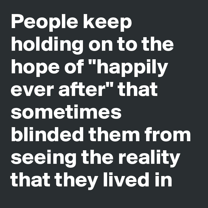 People keep holding on to the hope of "happily ever after" that sometimes blinded them from seeing the reality that they lived in