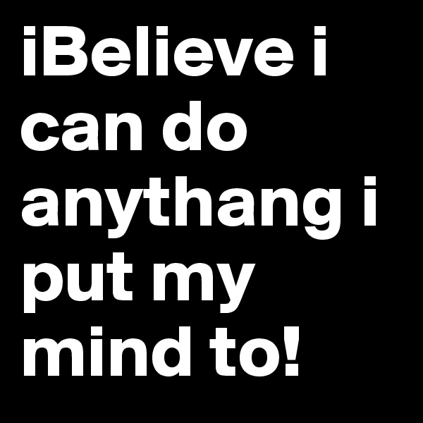 iBelieve i can do anythang i put my mind to!