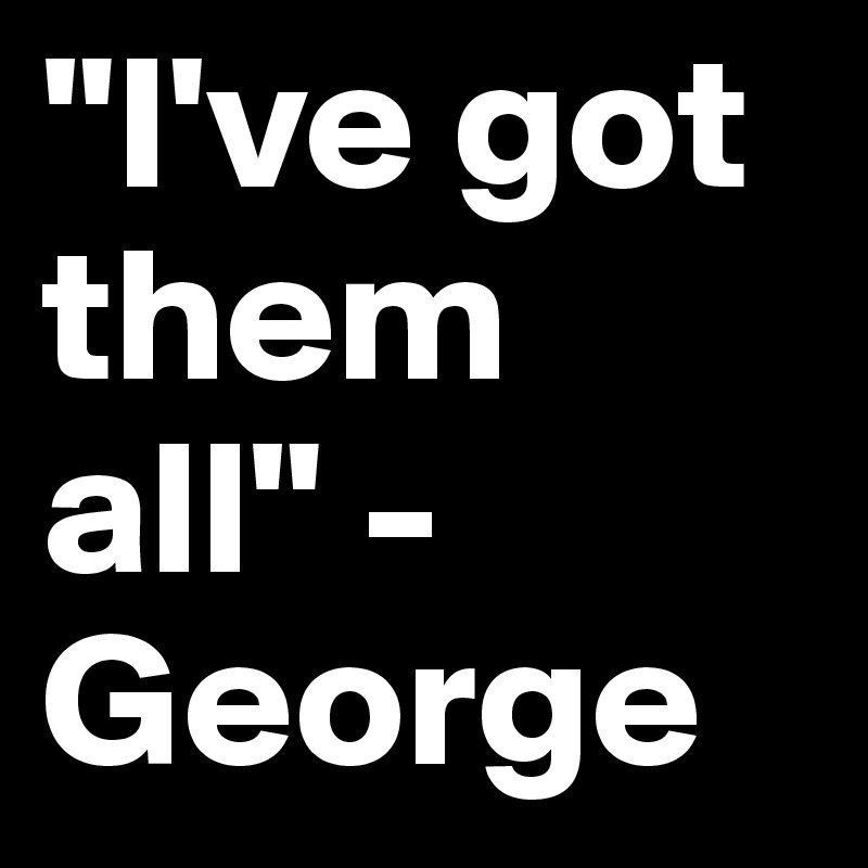"I've got them all" - George