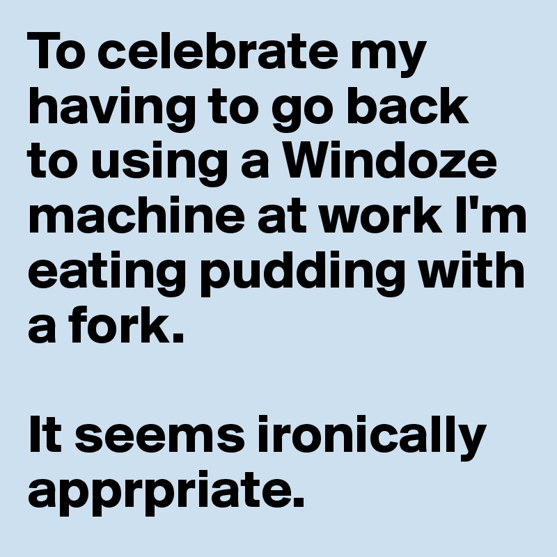 To celebrate my having to go back to using a Windoze machine at work I'm eating pudding with a fork. 

It seems ironically apprpriate. 