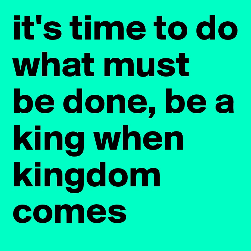 it's time to do what must be done, be a king when kingdom comes
