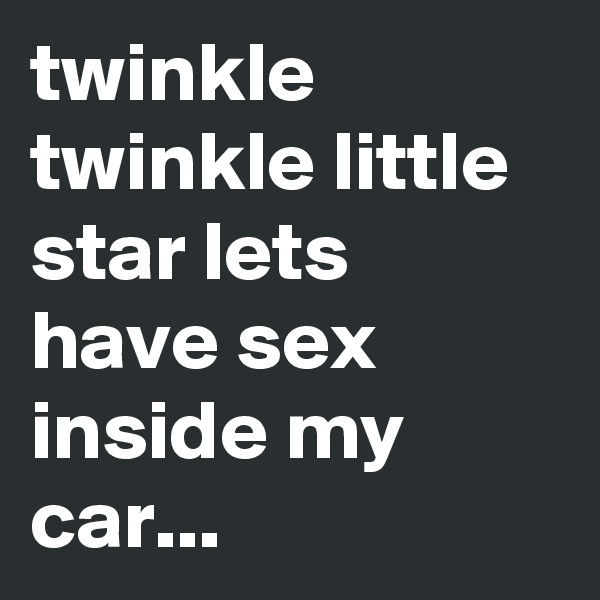 twinkle twinkle little star lets have sex inside my car... 