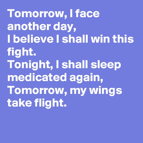 Tomorrow, I face another day,
I believe I shall win this fight.
Tonight, I shall sleep medicated again,
Tomorrow, my wings take flight.

