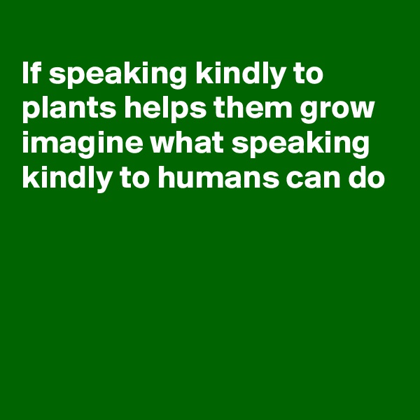 
If speaking kindly to plants helps them grow imagine what speaking kindly to humans can do




