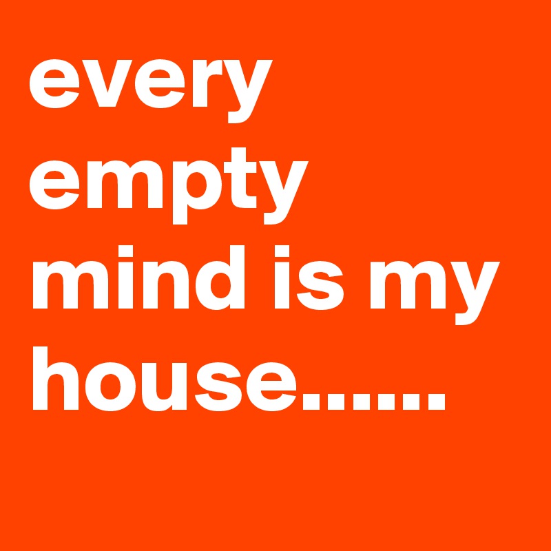 every empty mind is my house......