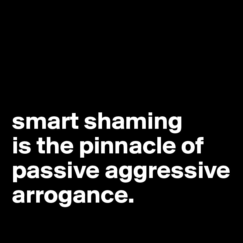 



smart shaming 
is the pinnacle of passive aggressive arrogance.