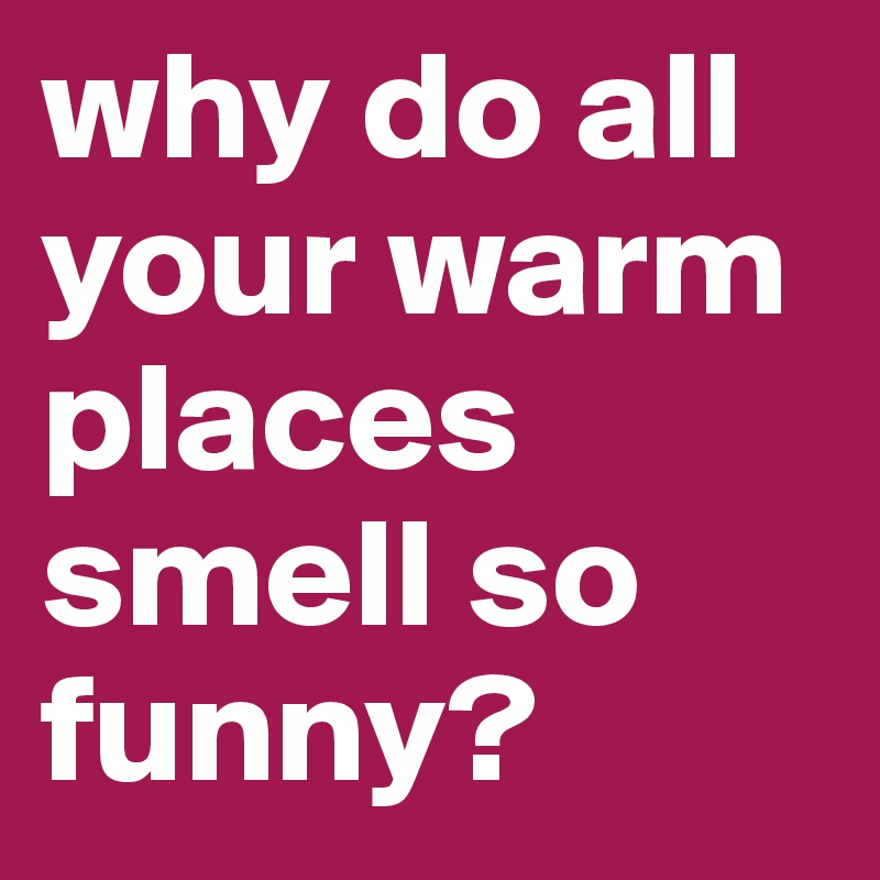 why do all your warm places smell so funny?
