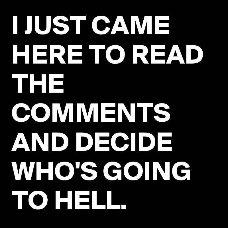 I JUST CAME HERE TO READ THE COMMENTS AND DECIDE WHO'S GOING TO HELL.
