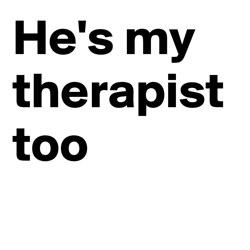 He's my therapist too