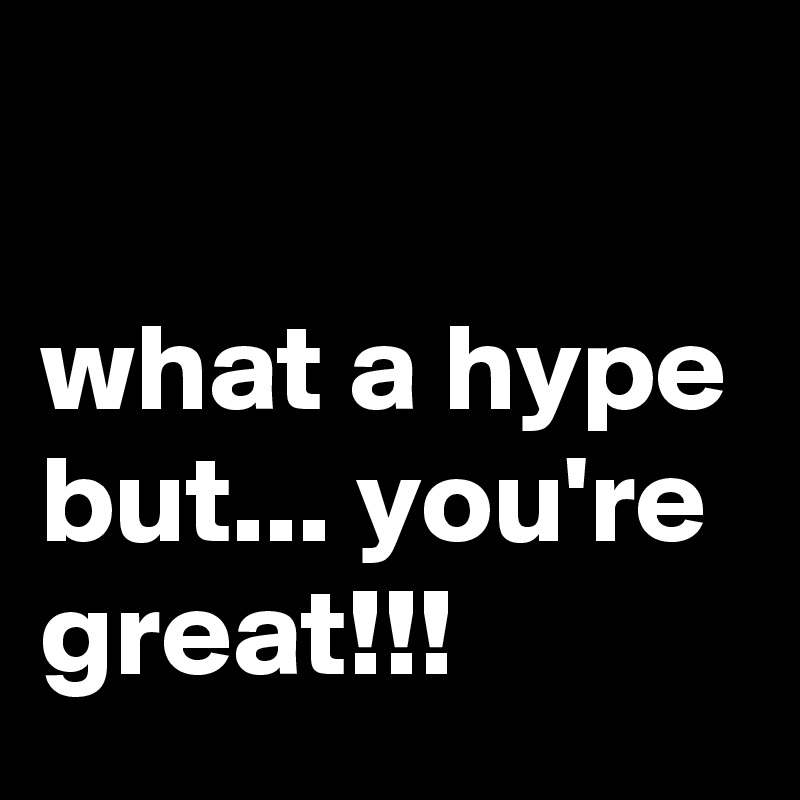 

what a hype but... you're great!!!