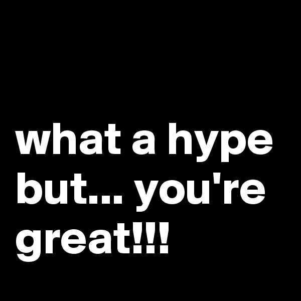 

what a hype but... you're great!!!