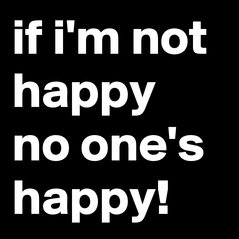 if i'm not happy no one's happy!